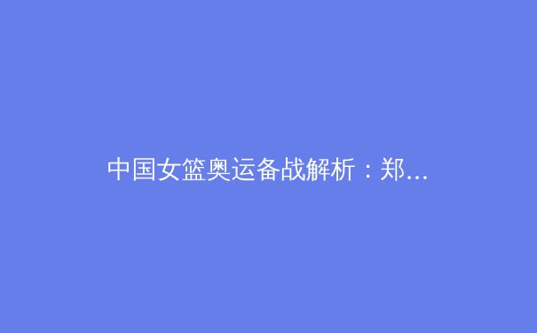 中国女篮奥运备战解析：郑薇战术体系与新生代球员的融合挑战 - 2