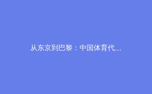 从东京到巴黎：中国体育代表团如何实现奥运战略的迭代升级 - 2