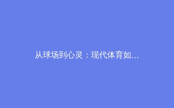 从球场到心灵：现代体育如何重塑社会凝聚力与个体价值认知 - 4